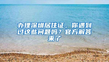 办理深圳居住证，你遇到过这些问题吗？官方解答来了