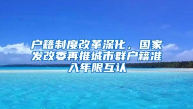 户籍制度改革深化，国家发改委再推城市群户籍准入年限互认