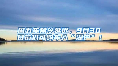 国五车禁令延迟，9月30日前仍可购车入“深户”！