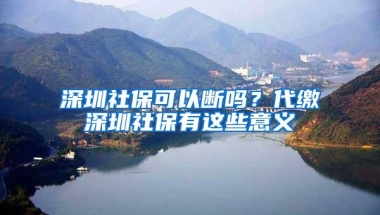 深圳社保可以断吗？代缴深圳社保有这些意义