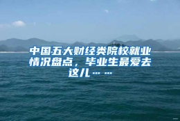 中国五大财经类院校就业情况盘点，毕业生最爱去这儿……