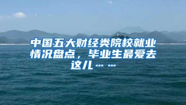 中国五大财经类院校就业情况盘点，毕业生最爱去这儿……