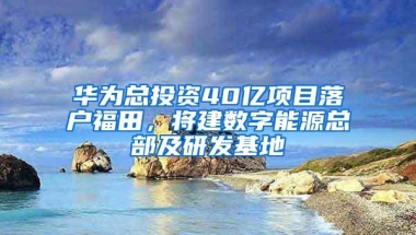 华为总投资40亿项目落户福田，将建数字能源总部及研发基地