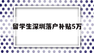 留学生深圳落户补贴5万(深圳留学生落户补贴政策2020)