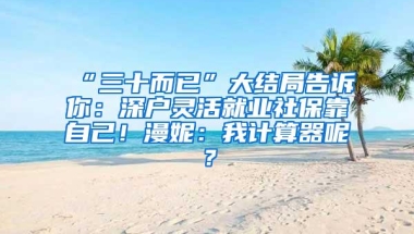 “三十而已”大结局告诉你：深户灵活就业社保靠自己！漫妮：我计算器呢？