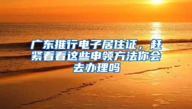 广东推行电子居住证，赶紧看看这些申领方法你会去办理吗