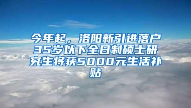 今年起，洛阳新引进落户35岁以下全日制硕士研究生将获5000元生活补贴