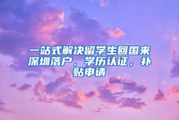 一站式解决留学生回国来深圳落户，学历认证，补贴申请