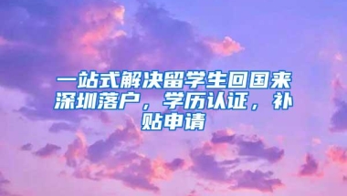 一站式解决留学生回国来深圳落户，学历认证，补贴申请