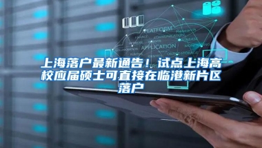 上海落户最新通告！试点上海高校应届硕士可直接在临港新片区落户