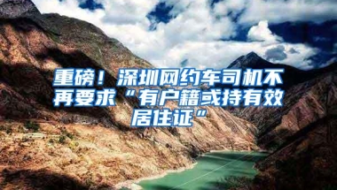 重磅！深圳网约车司机不再要求“有户籍或持有效居住证”