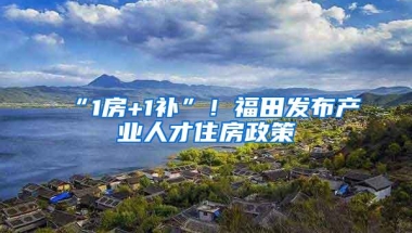“1房+1补”！福田发布产业人才住房政策