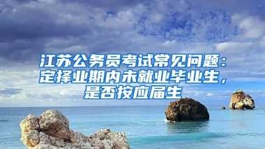 江苏公务员考试常见问题：定择业期内未就业毕业生，是否按应届生