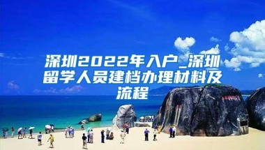 深圳2022年入户_深圳留学人员建档办理材料及流程