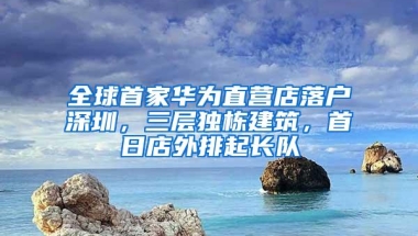 全球首家华为直营店落户深圳，三层独栋建筑，首日店外排起长队