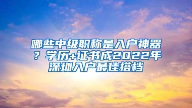 哪些中级职称是入户神器？学历+证书成2022年深圳入户最佳搭档