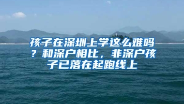 孩子在深圳上学这么难吗？和深户相比，非深户孩子已落在起跑线上