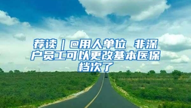 荐读｜@用人单位 非深户员工可以更改基本医保档次了