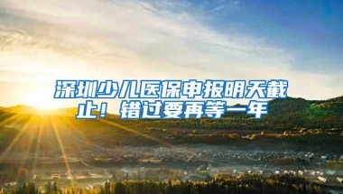 深圳少儿医保申报明天截止！错过要再等一年