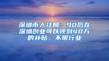 深圳市人社局：90后在深圳创业可以领到40万的补贴，不限行业