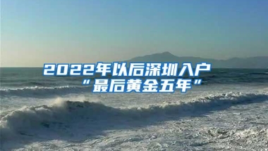 2022年以后深圳入户“最后黄金五年”