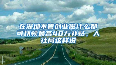在深圳不管创业做什么都可以领最高40万补贴，人社局这样说