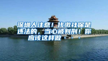 深圳人注意！代缴社保是违法的，当心被判刑！你应该这样做···