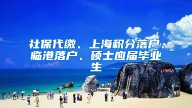 社保代缴、上海积分落户、临港落户、硕士应届毕业生