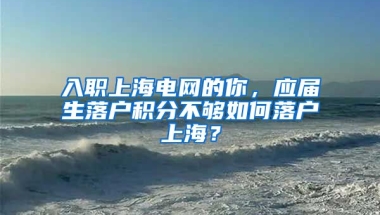 入职上海电网的你，应届生落户积分不够如何落户上海？
