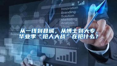 从一线到县城，从博士到大专，毕业季“抢人大战”在抢什么？