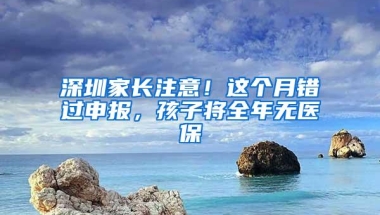 深圳家长注意！这个月错过申报，孩子将全年无医保