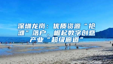 深圳龙岗：优质资源“抢滩”落户，崛起数字创意产业“超级廊道”