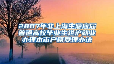 2007年非上海生源应届普通高校毕业生进沪就业办理本市户籍受理办法