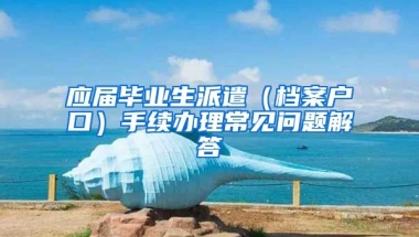 应届毕业生派遣（档案户口）手续办理常见问题解答