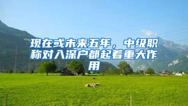 现在或未来五年，中级职称对入深户都起着重大作用