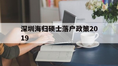 包含深圳海归硕士落户政策2019的词条
