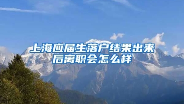 上海应届生落户结果出来后离职会怎么样