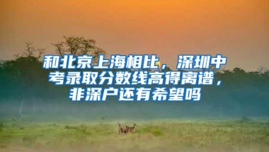 和北京上海相比，深圳中考录取分数线高得离谱，非深户还有希望吗
