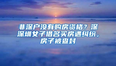 非深户没有购房资格？深深圳女子借名买房遇纠纷，房子被查封