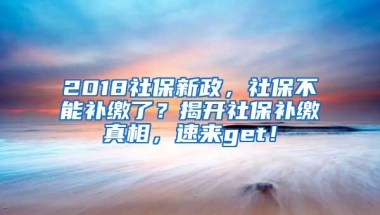 2018社保新政，社保不能补缴了？揭开社保补缴真相，速来get！