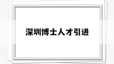 深圳博士人才引进(深圳博士人才引进2021年有何待遇)