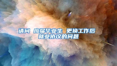 请问 应届毕业生 更换工作后 就业协议的问题