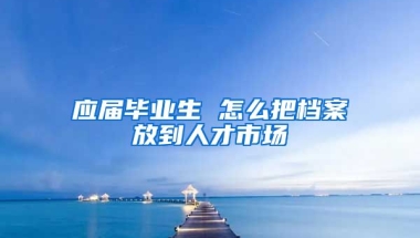 应届毕业生 怎么把档案放到人才市场