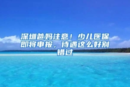 深圳爸妈注意！少儿医保即将申报，待遇这么好别错过
