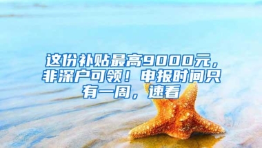 这份补贴最高9000元，非深户可领！申报时间只有一周，速看