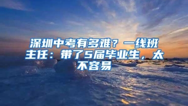 深圳中考有多难？一线班主任：带了5届毕业生，太不容易