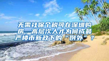 无需社保个税可在深圳购房，高层次人才为何成最严楼市新政下的“例外”？