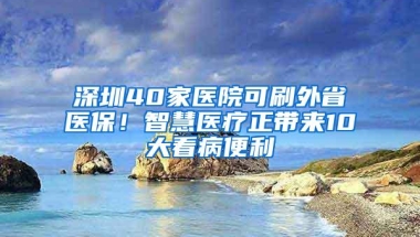 深圳40家医院可刷外省医保！智慧医疗正带来10大看病便利