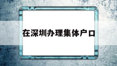 在深圳办理集体户口(深圳集体户口迁出办理)