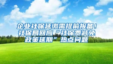 企业社保延缴需提前报备！社保局回应“社保费减免政策延期”热点问题
